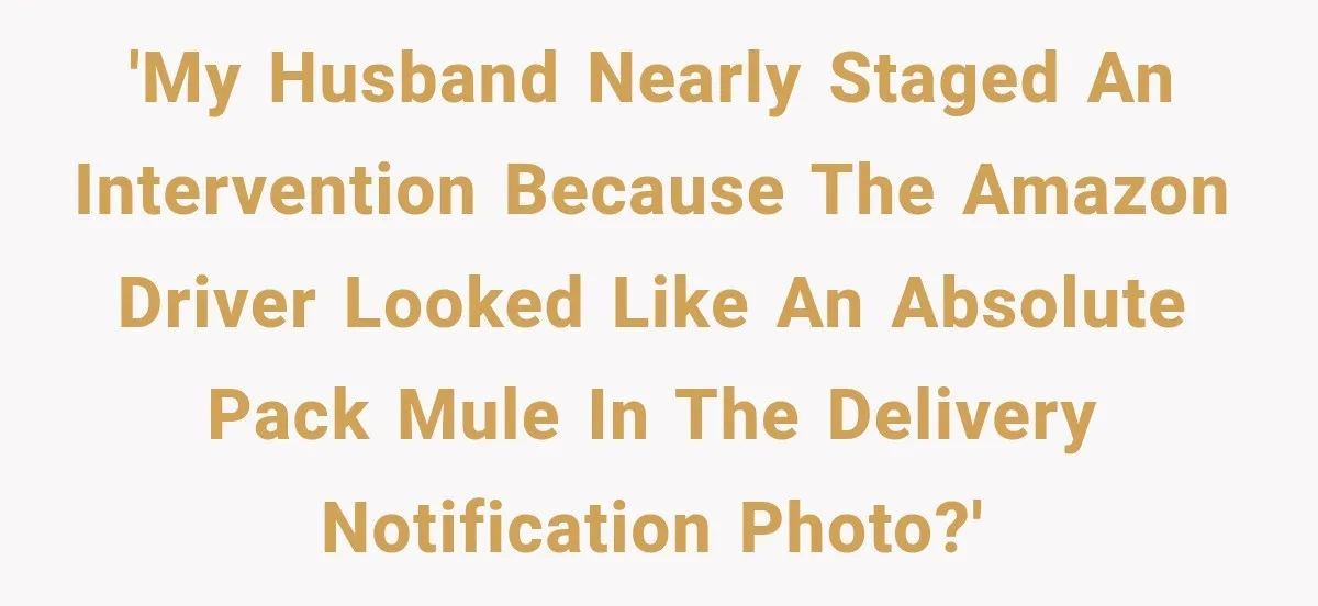 'My husband nearly staged an intervention because the Amazon driver looked like an absolute pack mule in the delivery notification photo?'