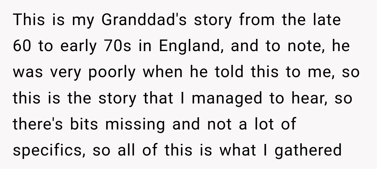 This is my Granddad's story from the late 60 to early 70s in England, and to note, he was very poorly when he told this to me, so this is...