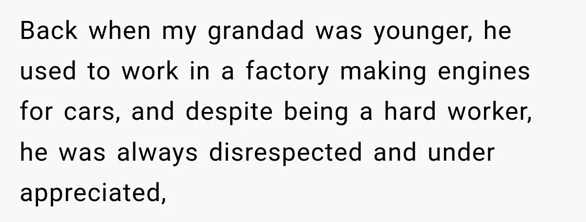 Back when my grandad was younger, he used to work in a factory making engines for cars, and despite being a hard worker, he was always disrespected and under appreciated,