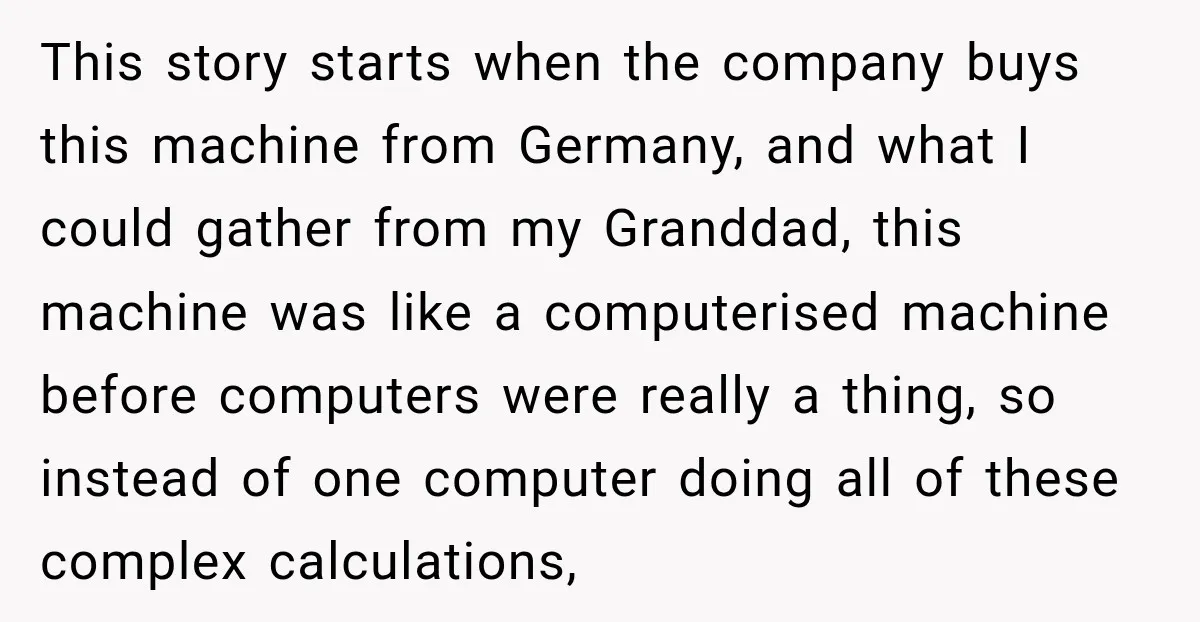 This story starts when the company buys this machine from Germany, and what I could gather from my Granddad, this machine was like a computerised machine before computers were really...