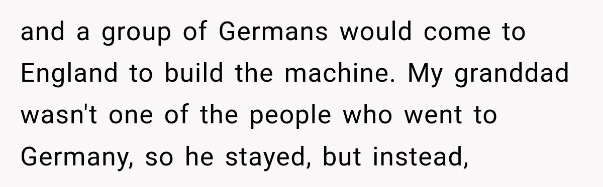 and a group of Germans would come to England to build the machine. My granddad wasn't one of the people who went to Germany, so he stayed, but instead,