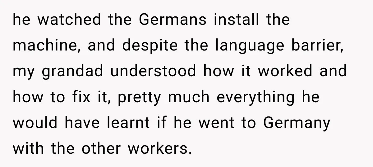he watched the Germans install the machine, and despite the language barrier, my grandad understood how it worked and how to fix it, pretty much everything he would have learnt...