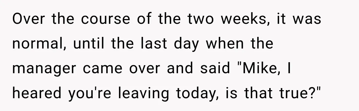 Over the course of the two weeks, it was normal, until the last day when the manager came over and said "Mike, I heared you're leaving today, is that true?"