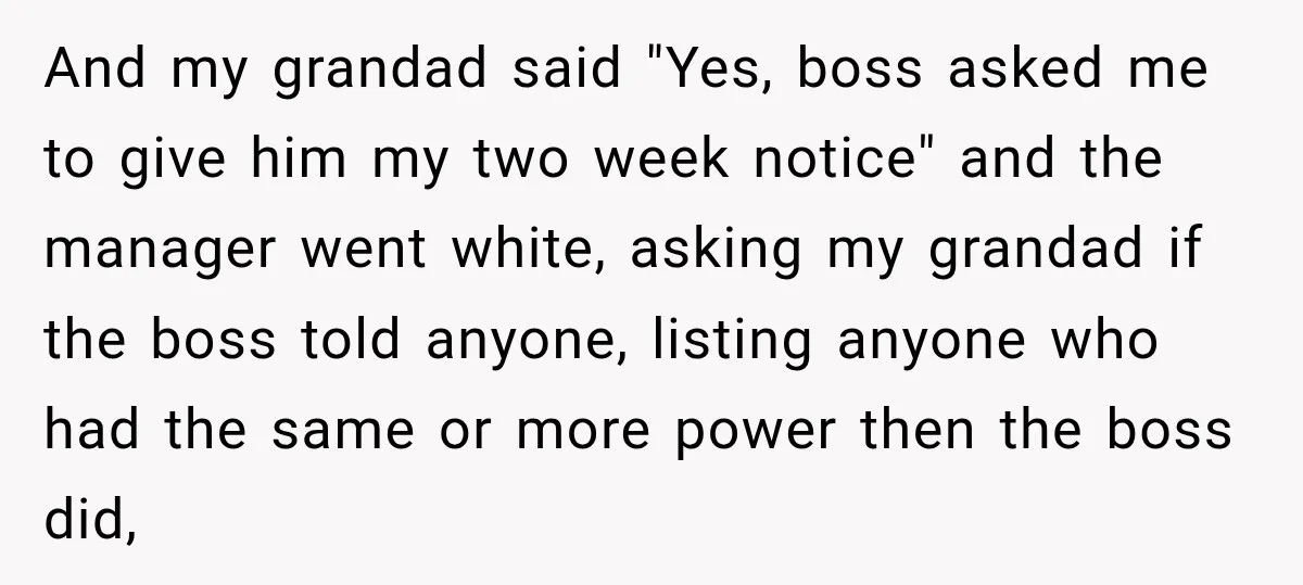 And my grandad said "Yes, boss asked me to give him my two week notice" and the manager went white, asking my grandad if the boss told anyone, listing anyone...