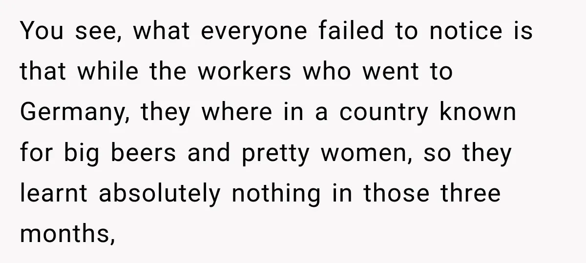 You see, what everyone failed to notice is that while the workers who went to Germany, they where in a country known for big beers and pretty women, so they...