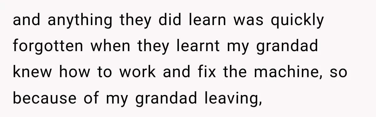 and anything they did learn was quickly forgotten when they learnt my grandad knew how to work and fix the machine, so because of my grandad leaving,