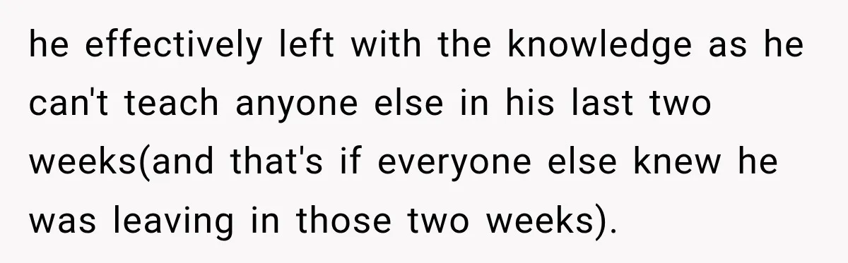 he effectively left with the knowledge as he can't teach anyone else in his last two weeks(and that's if everyone else knew he was leaving in those two weeks).