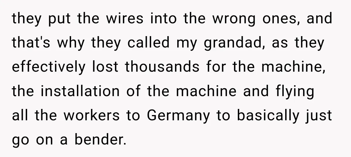 they put the wires into the wrong ones, and that's why they called my grandad, as they effectively lost thousands for the machine, the installation of the machine and flying...
