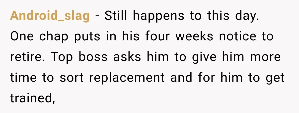 Android_slag − Still happens to this day. One chap puts in his four weeks notice to retire. Top boss asks him to give him more time to sort replacement and...