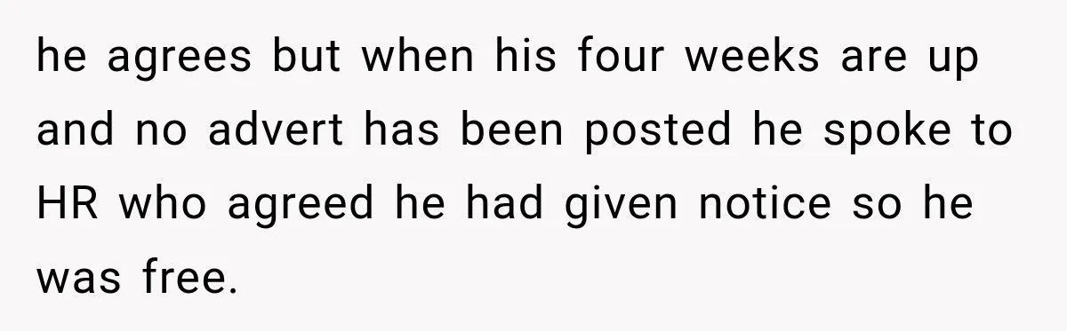 he agrees but when his four weeks are up and no advert has been posted he spoke to HR who agreed he had given notice so he was free.
