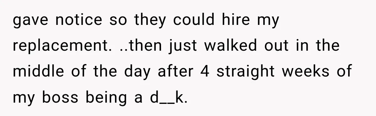 gave notice so they could hire my replacement. ..then just walked out in the middle of the day after 4 straight weeks of my boss being a d__k.