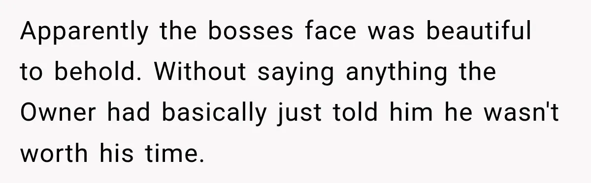 Apparently the bosses face was beautiful to behold. Without saying anything the Owner had basically just told him he wasn't worth his time.