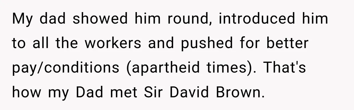 My dad showed him round, introduced him to all the workers and pushed for better pay/conditions (apartheid times). That's how my Dad met Sir David Brown.