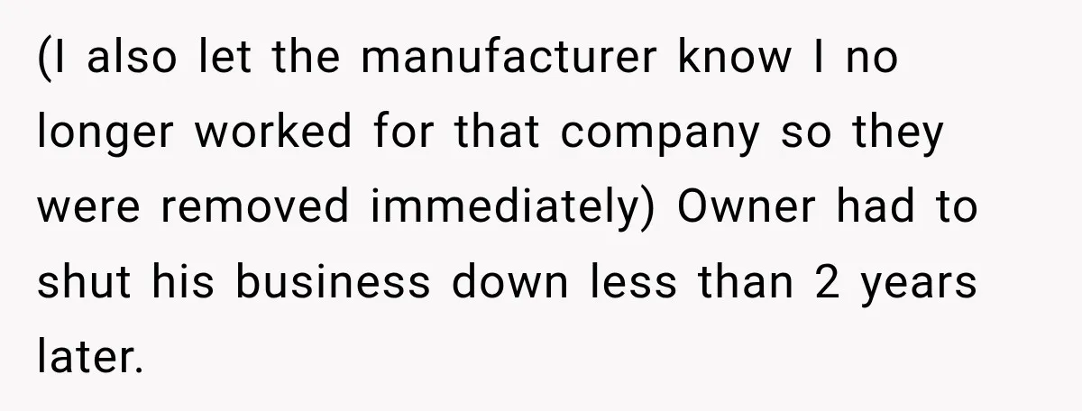 (I also let the manufacturer know I no longer worked for that company so they were removed immediately) Owner had to shut his business down less than 2 years later.