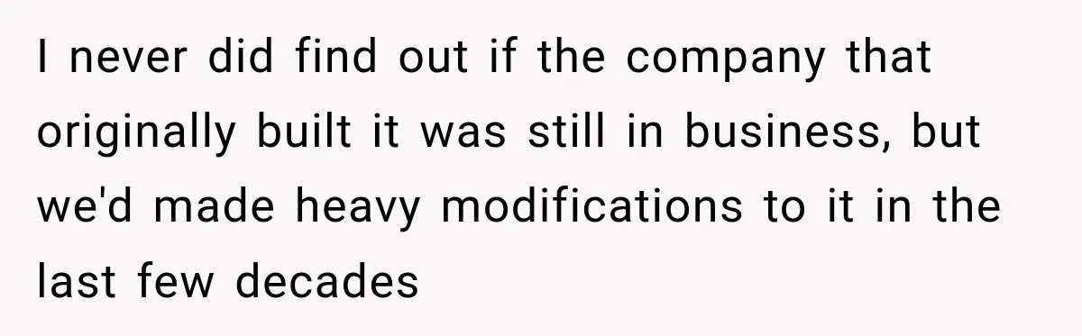 I never did find out if the company that originally built it was still in business, but we'd made heavy modifications to it in the last few decades