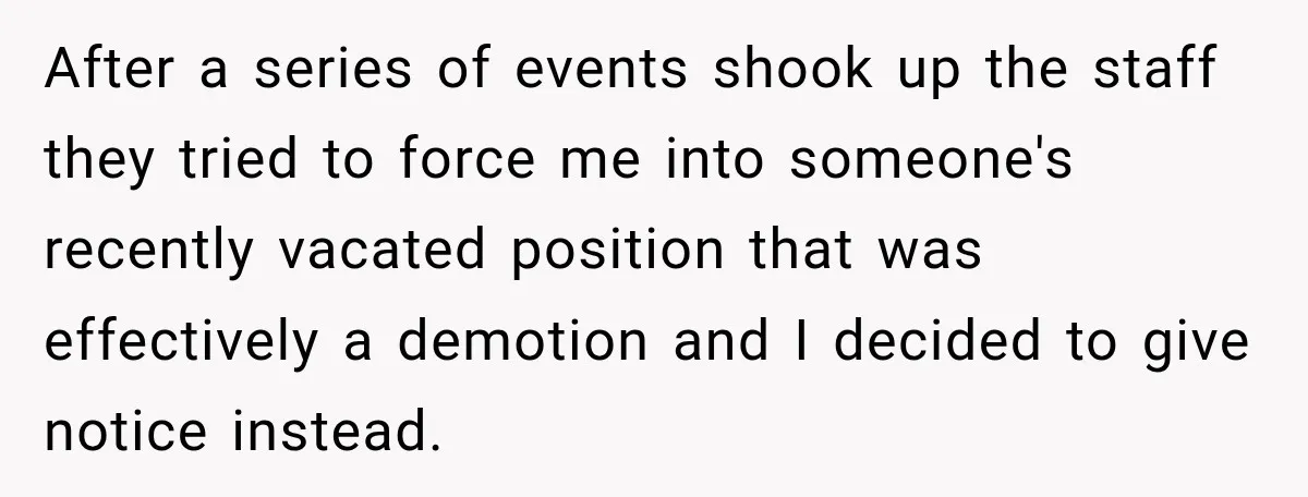 After a series of events shook up the staff they tried to force me into someone's recently vacated position that was effectively a demotion and I decided to give notice...