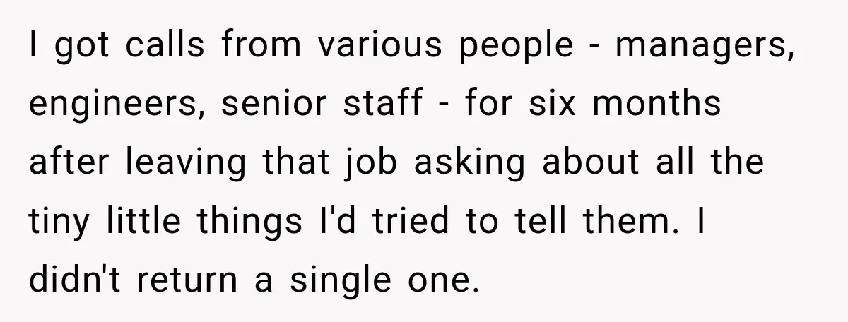 I got calls from various people - managers, engineers, senior staff - for six months after leaving that job asking about all the tiny little things I'd tried to tell...