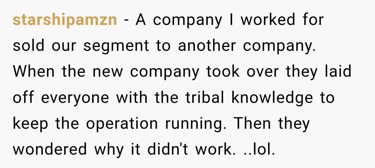 starshipamzn − A company I worked for sold our segment to another company. When the new company took over they laid off everyone with the tribal knowledge to keep the...