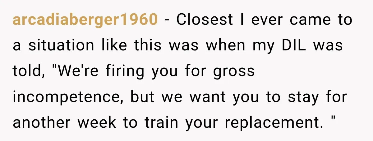 arcadiaberger1960 − Closest I ever came to a situation like this was when my DIL was told, "We're firing you for gross incompetence, but we want you to stay for...