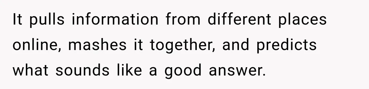 It pulls information from different places online, mashes it together, and predicts what sounds like a good answer.
