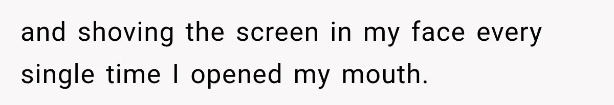 and shoving the screen in my face every single time I opened my mouth.
