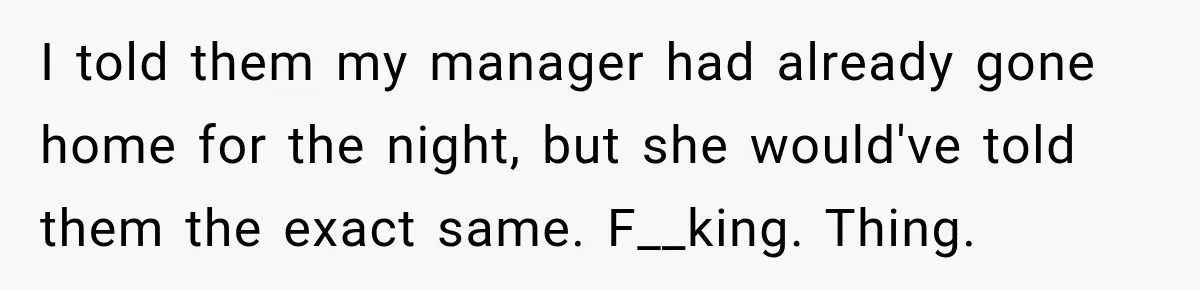I told them my manager had already gone home for the night, but she would've told them the exact same. F__king. Thing.
