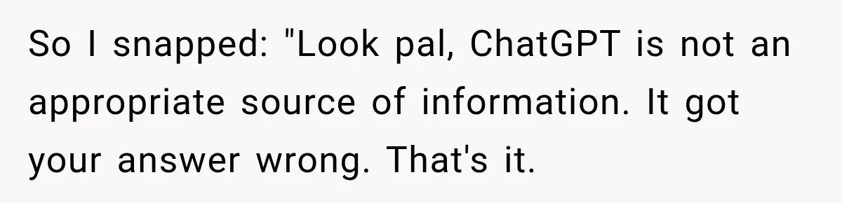 So I snapped: "Look pal, ChatGPT is not an appropriate source of information. It got your answer wrong. That's it.