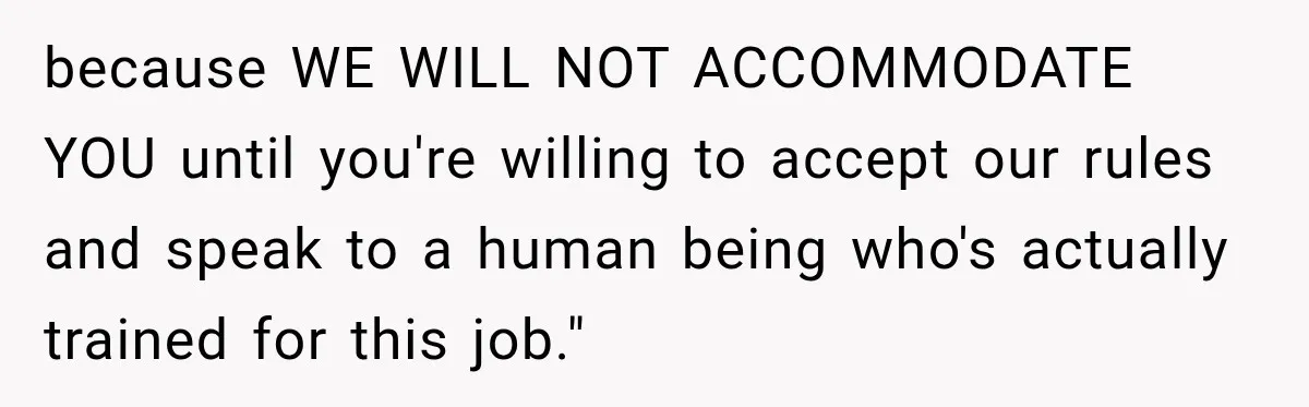 because WE WILL NOT ACCOMMODATE YOU until you're willing to accept our rules and speak to a human being who's actually trained for this job."