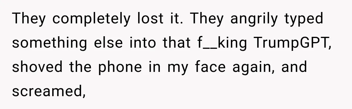 They completely lost it. They angrily typed something else into that f__king TrumpGPT, shoved the phone in my face again, and screamed,