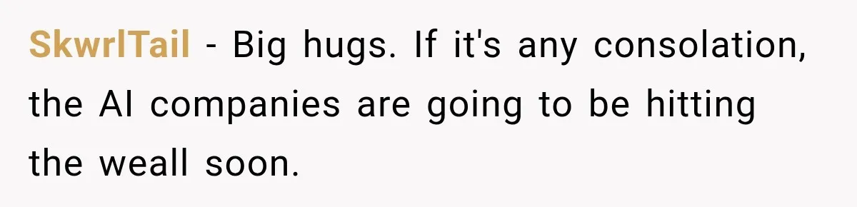 SkwrlTail − Big hugs. If it's any consolation, the AI companies are going to be hitting the weall soon.