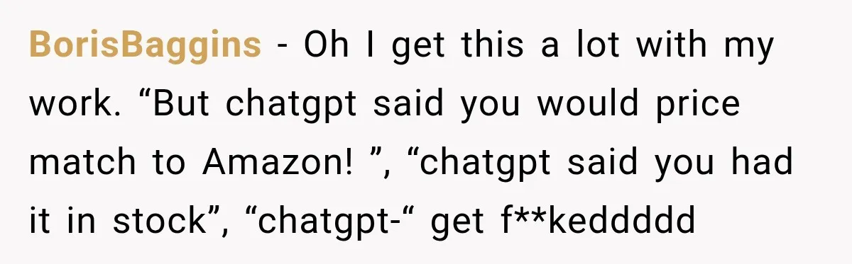 BorisBaggins − Oh I get this a lot with my work. “But chatgpt said you would price match to Amazon! ”, “chatgpt said you had it in stock”, “chatgpt-“ get...