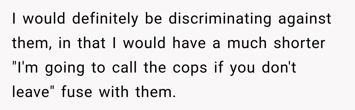 I would definitely be discriminating against them, in that I would have a much shorter "I'm going to call the cops if you don't leave" fuse with them.