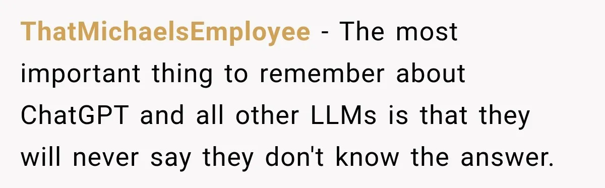 ThatMichaelsEmployee − The most important thing to remember about ChatGPT and all other LLMs is that they will never say they don't know the answer.