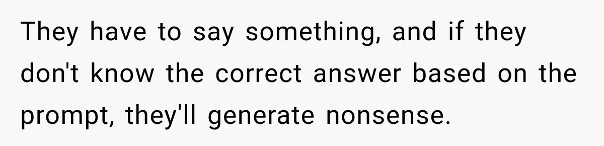 They have to say something, and if they don't know the correct answer based on the prompt, they'll generate nonsense.