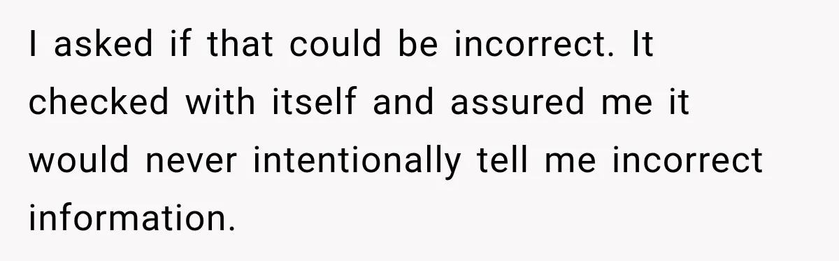 I asked if that could be incorrect. It checked with itself and assured me it would never intentionally tell me incorrect information.
