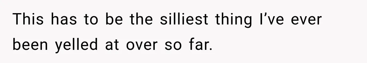 This has to be the silliest thing I’ve ever been yelled at over so far.