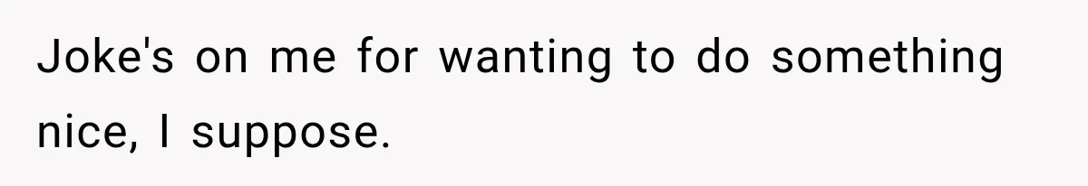 Joke's on me for wanting to do something nice, I suppose.