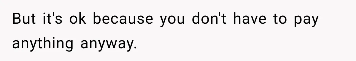 But it's ok because you don't have to pay anything anyway.