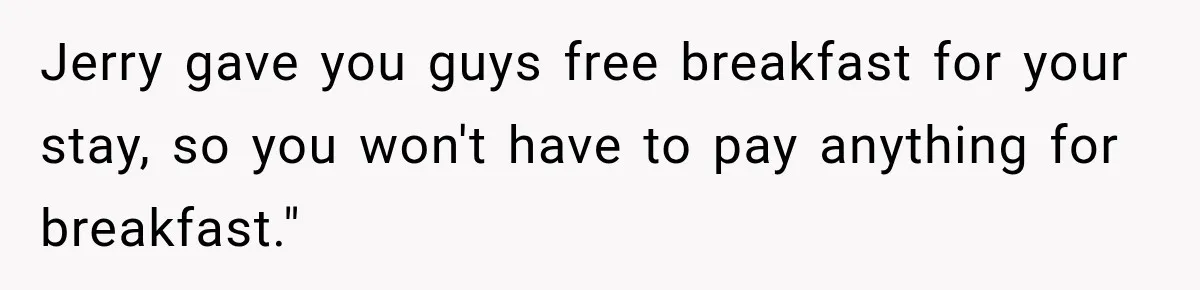 Jerry gave you guys free breakfast for your stay, so you won't have to pay anything for breakfast."