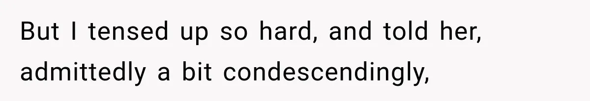 But I tensed up so hard, and told her, admittedly a bit condescendingly,