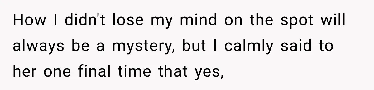How I didn't lose my mind on the spot will always be a mystery, but I calmly said to her one final time that yes,