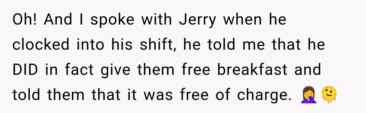Oh! And I spoke with Jerry when he clocked into his shift, he told me that he DID in fact give them free breakfast and told them that it was...