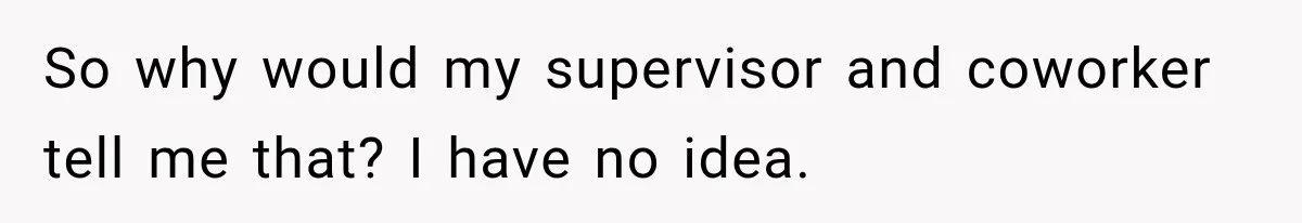 So why would my supervisor and coworker tell me that? I have no idea.