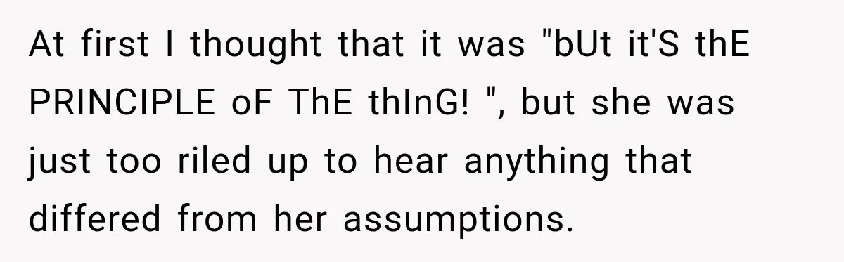 At first I thought that it was "bUt it'S thE PRINCIPLE oF ThE thInG! ", but she was just too riled up to hear anything that differed from her assumptions.