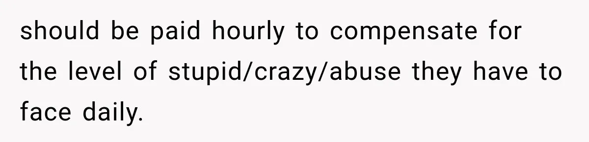should be paid hourly to compensate for the level of stupid/crazy/abuse they have to face daily.