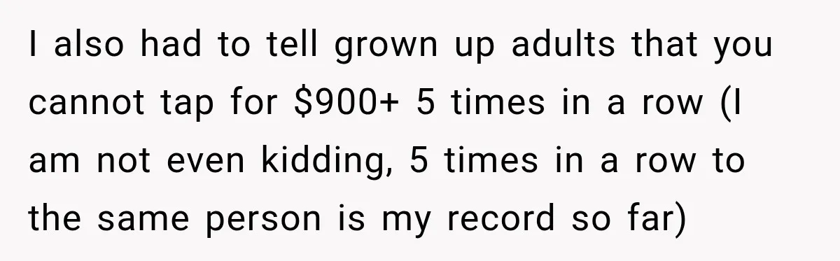 I also had to tell grown up adults that you cannot tap for $900+ 5 times in a row (I am not even kidding, 5 times in a row to...