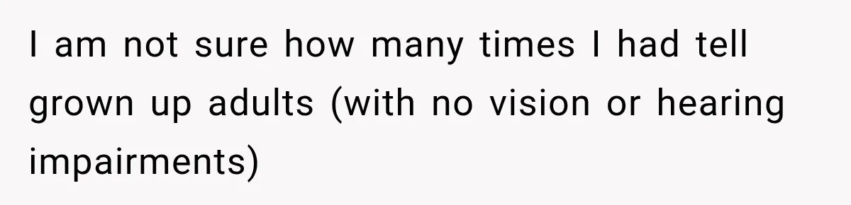 I am not sure how many times I had tell grown up adults (with no vision or hearing impairments)