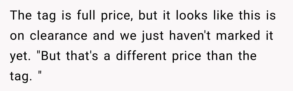 The tag is full price, but it looks like this is on clearance and we just haven't marked it yet. "But that's a different price than the tag. "