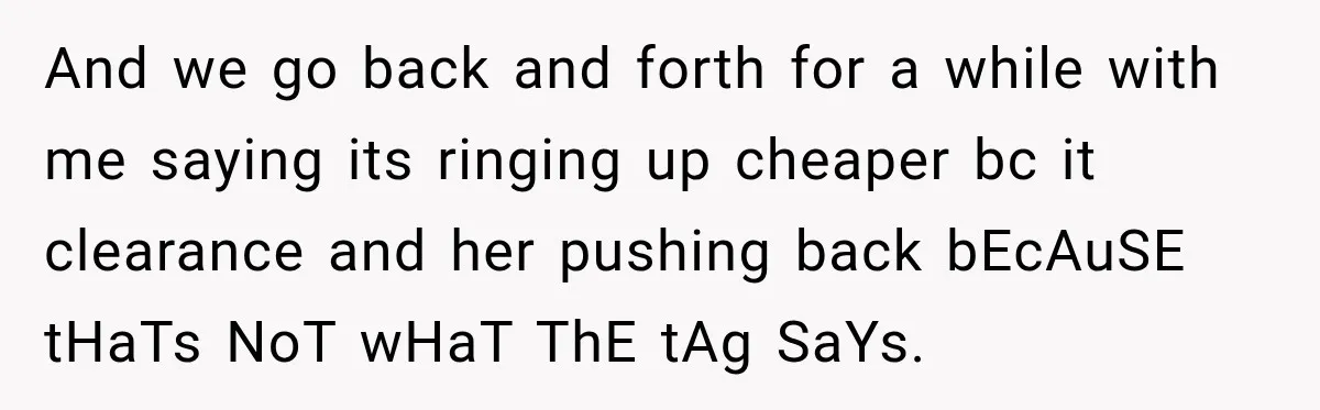 And we go back and forth for a while with me saying its ringing up cheaper bc it clearance and her pushing back bEcAuSE tHaTs NoT wHaT ThE tAg SaYs.