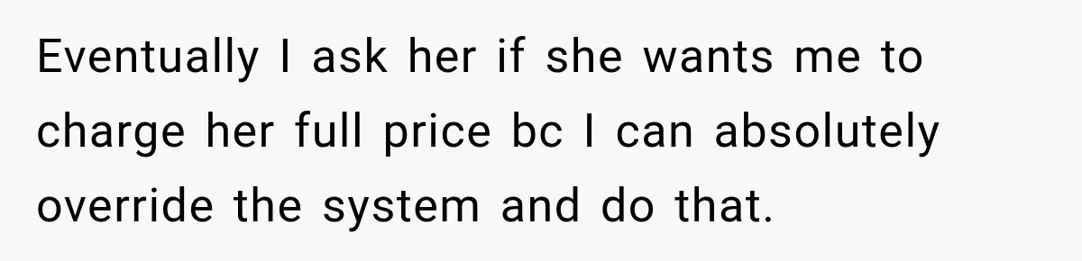 Eventually I ask her if she wants me to charge her full price bc I can absolutely override the system and do that.